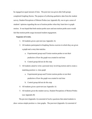 be engaged an equal amount of time. The post-test was given after both groups

completed Graphing Stories. The purpose of collecting qualitative data from the student

survey, Student Perceptions of Motion Probes (see Appendix B), was to get a sense of

students’ opinions regarding the use of motion probes when they learn how to graph

motion. It was hoped that both motion probe users and non motion probe users would

feel that motion probe usage increased student engagement.

   Sequence of events.

        1. All students given a pre-test (see Appendix A)

        2. All students participated in Graphing Stories exercise in which they are given

           a graph and a story that matches

               a. Experimental group used Vernier motion probes to test their

                   prediction of how the graph was created in real time

               b. Control group did not do this step

        3. All students asked to write a personal story involving motion and to create a

           matching position vs. time graph

               a. Experimental group used Vernier motion probes to test their

                   prediction of how the graph was created in real time

               b. Control group did not do this step

        4. All students given a post-test (see Appendix A)

        5. All students given the student survey, Student Perceptions of Motion Probes

           (see Appendix B)

       The pre-test (Appendix A) consisted of twelve questions that asked students to

draw various simple position vs. time graphs. The post-test (Appendix A) consisted of
 