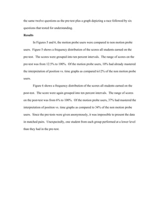 the same twelve questions as the pre-test plus a graph depicting a race followed by six

questions that tested for understanding.

Results

         In Figures 5 and 6, the motion probe users were compared to non motion probe

users. Figure 5 shows a frequency distribution of the scores all students earned on the

pre-test. The scores were grouped into ten percent intervals. The range of scores on the

pre-test was from 12.5% to 100%. Of the motion probe users, 10% had already mastered

the interpretation of position vs. time graphs as compared to12% of the non motion probe

users.

         Figure 6 shows a frequency distribution of the scores all students earned on the

post-test. The score were again grouped into ten percent intervals. The range of scores

on the post-test was from 6% to 100%. Of the motion probe users, 37% had mastered the

interpretation of position vs. time graphs as compared to 34% of the non motion probe

users. Since the pre-tests were given anonymously, it was impossible to present the data

in matched pairs. Unexpectedly, one student from each group performed at a lower level

than they had in the pre-test.
 