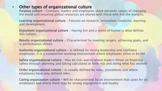• Other types of organizational culture
Purpose culture – Company leaders and employees share altruistic values of changing
the world and ensuring global resources are shared with those who live the margins.
Learning organizational culture – Focuses on research, innovation, creativity, learning
and development.
Enjoyment organizational culture – Having fun and a sense of humor is what defines
this culture.
Results organizational culture – Characterized by meeting targets, achieving goals, and
is performance-driven.
Authority organizational culture – Is defined by strong leadership and confident
employees. It is a competitive working environment where employees strive to be the
Safety organizational culture – May be risk-averse where leaders thrive on fostering
safety through planning and taking calculated or little risk and doing what has worked
Order organizational culture – Is usually defined by rules, procedures and where
employees have very defined roles.
Caring organization culture – Will be characterized by an environment that cares for its
employees and where there may be strong engagement and loyalty.
 