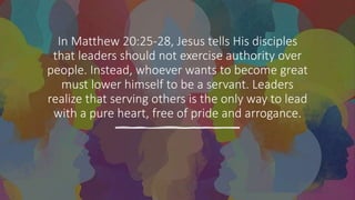 In Matthew 20:25-28, Jesus tells His disciples
that leaders should not exercise authority over
people. Instead, whoever wants to become great
must lower himself to be a servant. Leaders
realize that serving others is the only way to lead
with a pure heart, free of pride and arrogance.
 