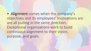 • Alignment comes when the company’s
objectives and its employees’ motivations are
are all pulling in the same direction.
Exceptional organizations work to build
continuous alignment to their vision,
purpose, and goals.
 