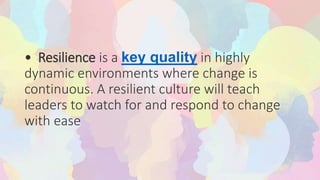 • Resilience is a key quality in highly
dynamic environments where change is
continuous. A resilient culture will teach
leaders to watch for and respond to change
with ease
 