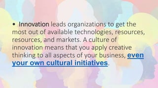 • Innovation leads organizations to get the
most out of available technologies, resources,
resources, and markets. A culture of
innovation means that you apply creative
thinking to all aspects of your business, even
your own cultural initiatives.
 