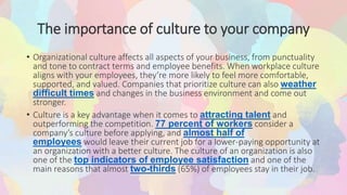 The importance of culture to your company
• Organizational culture affects all aspects of your business, from punctuality
and tone to contract terms and employee benefits. When workplace culture
aligns with your employees, they’re more likely to feel more comfortable,
supported, and valued. Companies that prioritize culture can also weather
difficult times and changes in the business environment and come out
stronger.
• Culture is a key advantage when it comes to attracting talent and
outperforming the competition. 77 percent of workers consider a
company’s culture before applying, and almost half of
employees would leave their current job for a lower-paying opportunity at
an organization with a better culture. The culture of an organization is also
one of the top indicators of employee satisfaction and one of the
main reasons that almost two-thirds (65%) of employees stay in their job.
 