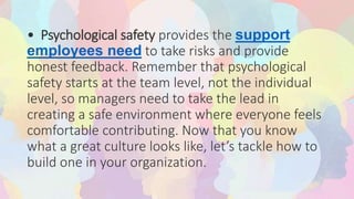 • Psychological safety provides the support
employees need to take risks and provide
honest feedback. Remember that psychological
safety starts at the team level, not the individual
level, so managers need to take the lead in
creating a safe environment where everyone feels
comfortable contributing. Now that you know
what a great culture looks like, let’s tackle how to
build one in your organization.
 