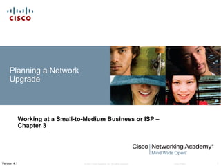 Planning a Network
     Upgrade



              Working at a Small-to-Medium Business or ISP –
              Chapter 3




Version 4.1                        © 2007 Cisco Systems, Inc. All rights reserved.   Cisco Public   1
 