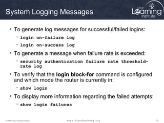 System Logging Messages

     • To generate log messages for successful/failed logins:
             - login on-failure log
             - login on-success log

     • To generate a message when failure rate is exceeded:
             - security authentication failure rate threshold-
               rate log
     • To verify that the login block-for command is configured
       and which mode the router is currently in:
             - show login

     • To display more information regarding the failed attempts:
             - show login failures


© 2009 Cisco Learning Institute.                                    16
 
