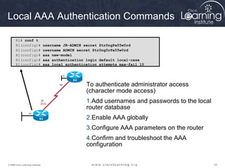 Local AAA Authentication Commands

       R1# conf t
       R1(config)#                 username JR-ADMIN secret Str0ngPa55w0rd
       R1(config)#                 username ADMIN secret Str0ng5rPa55w0rd
       R1(config)#                 aaa new-model
       R1(config)#                 aaa authentication login default local-case
       R1(config)#                 aaa local authentication attempts max-fail 10




                                                      To authenticate administrator access
                                                      (character mode access)
                                                      1.Add usernames and passwords to the local
                                                      router database
                                                      2.Enable AAA globally
                                                      3.Configure AAA parameters on the router
                                                      4.Confirm and troubleshoot the AAA
                                                      configuration


© 2009 Cisco Learning Institute.                                                                   22
 