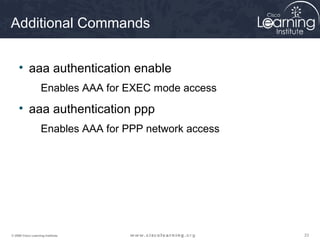 Additional Commands


     • aaa authentication enable
                    Enables AAA for EXEC mode access
     • aaa authentication ppp
                    Enables AAA for PPP network access




© 2009 Cisco Learning Institute.                         23
 