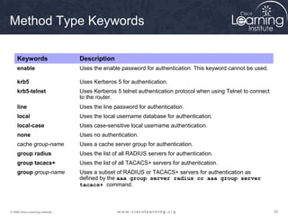Method Type Keywords

     Keywords                      Description
     enable                        Uses the enable password for authentication. This keyword cannot be used.

     krb5                          Uses Kerberos 5 for authentication.
     krb5-telnet                   Uses Kerberos 5 telnet authentication protocol when using Telnet to connect
                                   to the router.
     line                          Uses the line password for authentication.
     local                         Uses the local username database for authentication.
     local-case                    Uses case-sensitive local username authentication.
     none                          Uses no authentication.
     cache group-name              Uses a cache server group for authentication.
     group radius                  Uses the list of all RADIUS servers for authentication.
     group tacacs+                 Uses the list of all TACACS+ servers for authentication.
     group group-name              Uses a subset of RADIUS or TACACS+ servers for authentication as
                                   defined by the aaa group server radius or aaa group server
                                   tacacs+ command.



© 2009 Cisco Learning Institute.                                                                                 25
 