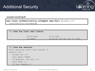 Additional Security

       router(config)#
       aaa local authentication attempts max-fail [number-of-
         unsuccessful-attempts]


            R1# show aaa local user lockout

                                   Local-user     Lock time
                                   JR-ADMIN       04:28:49 UTC Sat Dec 27 2008



            R1# show aaa sessions
            Total sessions since last reload: 4
            Session Id: 1
               Unique Id: 175
               User Name: ADMIN
               IP Address: 192.168.1.10
               Idle Time: 0
               CT Call Handle: 0

© 2009 Cisco Learning Institute.                                                 26
 