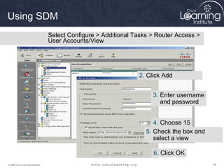 Using SDM
                                   Select Configure > Additional Tasks > Router Access >
                                   User Accounts/View




                                                                  2. Click Add


                                                                       3. Enter username
                                                                          and password


                                                                        4. Choose 15
                                                                     5. Check the box and
                                                                        select a view

                                                                       6. Click OK
© 2009 Cisco Learning Institute.                                                            29
 