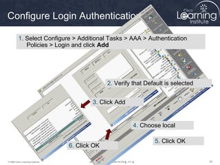 Configure Login Authentication

          1. Select Configure > Additional Tasks > AAA > Authentication
             Policies > Login and click Add




                                                 2. Verify that Default is selected


                                           3. Click Add


                                                           4. Choose local

                                                                   5. Click OK
                                   6. Click OK

© 2009 Cisco Learning Institute.                                                      30
 