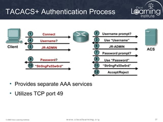 TACACS+ Authentication Process

                                       Connect        Username prompt?

                                     Username?         Use “Username”

                                      JR-ADMIN           JR-ADMIN

                                                      Password prompt?

                                      Password?        Use “Password”
                                   “Str0ngPa55w0rd”   “Str0ngPa55w0rd”

                                                        Accept/Reject


     • Provides separate AAA services
     • Utilizes TCP port 49



© 2009 Cisco Learning Institute.                                         37
 