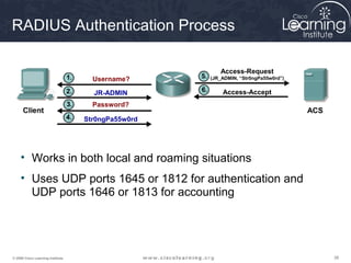 RADIUS Authentication Process

                                                       Access-Request
                                     Username?      (JR_ADMIN, “Str0ngPa55w0rd”)


                                     JR-ADMIN           Access-Accept
                                     Password?

                                   Str0ngPa55w0rd




     • Works in both local and roaming situations
     • Uses UDP ports 1645 or 1812 for authentication and
       UDP ports 1646 or 1813 for accounting




© 2009 Cisco Learning Institute.                                                   38
 