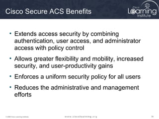 Cisco Secure ACS Benefits


     • Extends access security by combining
       authentication, user access, and administrator
       access with policy control
     • Allows greater flexibility and mobility, increased
       security, and user-productivity gains
     • Enforces a uniform security policy for all users
     • Reduces the administrative and management
       efforts


© 2009 Cisco Learning Institute.                            39
 