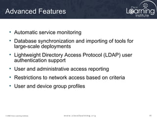 Advanced Features

     • Automatic service monitoring
     • Database synchronization and importing of tools for
       large-scale deployments
     • Lightweight Directory Access Protocol (LDAP) user
       authentication support
     • User and administrative access reporting
     • Restrictions to network access based on criteria
     • User and device group profiles




© 2009 Cisco Learning Institute.                             40
 