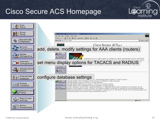 Cisco Secure ACS Homepage




                                   add, delete, modify settings for AAA clients (routers)


                                   set menu display options for TACACS and RADIUS


                                   configure database settings




© 2009 Cisco Learning Institute.                                                            43
 