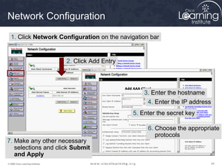 Network Configuration
  1. Click Network Configuration on the navigation bar


                                   2. Click Add Entry




                                                            3. Enter the hostname
                                                             4. Enter the IP address
                                                        5. Enter the secret key

                                                             6. Choose the appropriate
                                                                protocols
7. Make any other necessary
   selections and click Submit
   and Apply
© 2009 Cisco Learning Institute.                                                       44
 