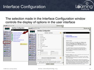 Interface Configuration

     The selection made in the Interface Configuration window
     controls the display of options in the user interface




© 2009 Cisco Learning Institute.                                45
 