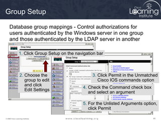 Group Setup

     Database group mappings - Control authorizations for
     users authenticated by the Windows server in one group
     and those authenticated by the LDAP server in another

                 1. Click Group Setup on the navigation bar



                  2. Choose the                      3. Click Permit in the Unmatched
                     group to edit                      Cisco IOS commands option
                     and click
                                                 4. Check the Command check box
                     Edit Settings
                                                    and select an argument

                                                 5. For the Unlisted Arguments option,
                                                    click Permit

© 2009 Cisco Learning Institute.                                                   49
 