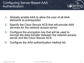 Configuring Server-Based AAA
Authentication


     1. Globally enable AAA to allow the user of all AAA
        elements (a prerequisite)
     2. Specify the Cisco Secure ACS that will provide AAA
        services for the network access server
     3. Configure the encryption key that will be used to
        encrypt the data transfer between the network access
        server and the Cisco Secure ACS
     4. Configure the AAA authentication method list




© 2009 Cisco Learning Institute.                               51
 