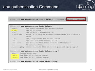 aaa authentication Command

              R1(config)# aaa authentication type { default | list-name } method1 … [method4]



              R1(config)# aaa authentication login default ?
                enable         Use enable password for authentication.
                group          Use Server-group
                krb5           Use Kerberos 5 authentication.
                krb5-telnet    Allow logins only if already authenticated via Kerberos V
                               Telnet.
                line           Use line password for authentication.
                local          Use local username authentication.
                local-case     Use case-sensitive local username authentication.
                none           NO authentication.
                passwd-expiry enable the login list to provide password aging support

              R1(config)# aaa authentication login default group ?
                WORD     Server-group name
                radius   Use list of all Radius hosts.
                tacacs+ Use list of all Tacacs+ hosts.

              R1(config)# aaa authentication login default group




© 2009 Cisco Learning Institute.                                                                52
 