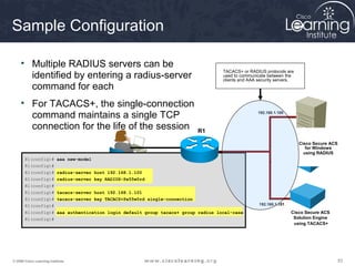 Sample Configuration

     • Multiple RADIUS servers can be
                                                                                 TACACS+ or RADIUS protocols are
       identified by entering a radius-server                                    used to communicate between the
                                                                                 clients and AAA security servers.
       command for each
     • For TACACS+, the single-connection
       command maintains a single TCP                                                            192.168.1.100


       connection for the life of the session                            R1

                                                                                                                     Cisco Secure ACS
                                                                                                                        for Windows
                                                                                                                       using RADIUS
       R1(config)# aaa new-model
       R1(config)#
       R1(config)# radius-server host 192.168.1.100
       R1(config)# radius-server key RADIUS-Pa55w0rd
       R1(config)#
       R1(config)# tacacs-server host 192.168.1.101
       R1(config)# tacacs-server key TACACS+Pa55w0rd single-connection
       R1(config)#                                                                               192.168.1.101

       R1(config)# aaa authentication login default group tacacs+ group radius local-case                        Cisco Secure ACS
       R1(config)#                                                                                                Solution Engine
                                                                                                                  using TACACS+




© 2009 Cisco Learning Institute.                                                                                                        53
 