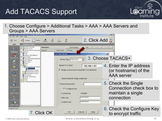 Add TACACS Support
1. Choose Configure > Additional Tasks > AAA > AAA Servers and
   Groups > AAA Servers

                                                 2. Click Add



                                                     3. Choose TACACS+
                                                 192.168.1.101   4. Enter the IP address
                                                                    (or hostname) of the
                                                                    AAA server
                                                                 5. Check the Single
                                                                    Connection check box to
                                                                    maintain a single
                                                                    connection

                                                                 6. Check the Configure Key
                                   7. Click OK                      to encrypt traffic
© 2009 Cisco Learning Institute.                                                           54
 