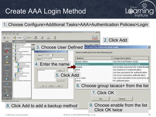 Create AAA Login Method
1. Choose Configure>Additional Tasks>AAA>Authentication Policies>Login


                                                                      2. Click Add
                                    3. Choose User Defined


                                    4. Enter the name

                                              5. Click Add

                                                        6. Choose group tacacs+ from the list
                                                                7. Click OK


  8. Click Add to add a backup method                         9. Choose enable from the list
                                                                 Click OK twice
 © 2009 Cisco Learning Institute.                                                              55
 