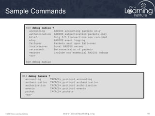 Sample Commands

                             R1# debug radius ?
                               accounting      RADIUS accounting packets only
                               authentication RADIUS authentication packets only
                               brief           Only I/O transactions are recorded
                               elog            RADIUS event logging
                               failover        Packets sent upon fail-over
                               local-server    Local RADIUS server
                               retransmit      Retransmission of packets
                               verbose         Include non essential RADIUS debugs
                               <cr>

                             R1# debug radius




                       R1# debug tacacs ?
                         accounting       TACACS+ protocol accounting
                         authentication TACACS+ protocol authentication
                         authorization    TACACS+ protocol authorization
                         events           TACACS+ protocol events
                         packet           TACACS+ packets
                         <cr>




© 2009 Cisco Learning Institute.                                                     58
 