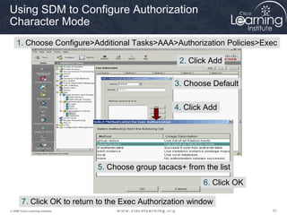 Using SDM to Configure Authorization
Character Mode
    1. Choose Configure>Additional Tasks>AAA>Authorization Policies>Exec

                                                         2. Click Add

                                                        3. Choose Default


                                                        4. Click Add




                                   5. Choose group tacacs+ from the list
                                                                6. Click OK

        7. Click OK to return to the Exec Authorization window
© 2009 Cisco Learning Institute.                                              61
 