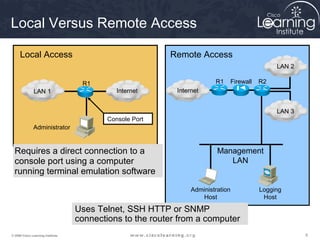 Local Versus Remote Access

     Local Access                                         Remote Access
                                                                                              LAN 2

                                    R1                                   R1   Firewall   R2
               LAN 1                          Internet      Internet


                                                                                              LAN 3
                                           Console Port
               Administrator


  Requires a direct connection to a                                       Management
  console port using a computer                                              LAN
  running terminal emulation software
                                                                 Administration          Logging
                                                                    Host                  Host

                                   Uses Telnet, SSH HTTP or SNMP
                                   connections to the router from a computer
© 2009 Cisco Learning Institute.                                                                      9
 