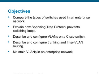Objectives
   Compare the types of switches used in an enterprise
    network.
   Explain how Spanning Tree Protocol prevents
    switching loops.
   Describe and configure VLANs on a Cisco switch.
   Describe and configure trunking and Inter-VLAN
    routing.
   Maintain VLANs in an enterprise network.




    © 2006 Cisco Systems, Inc. All rights reserved.   Cisco Public   2
 
