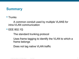 © 2006 Cisco Systems, Inc. All rights reserved. Cisco Public 19
Summary
 Trunks
A common conduit used by multiple VLANS for
intra-VLAN communication
 EEE 802.1Q
The standard trunking protocol
Uses frame tagging to identify the VLAN to which a
frame belongs
Does not tag native VLAN traffic
 