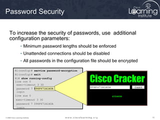 101010© 2009 Cisco Learning Institute.
Password Security
To increase the security of passwords, use additional
configuration parameters:
- Minimum password lengths should be enforced
- Unattended connections should be disabled
- All passwords in the configuration file should be encrypted
R1(config)# service password-encryption
R1(config)# exit
R1# show running-config
line con 0
exec-timeout 3 30
password 7 094F471A1A0A
login
line aux 0
exec-timeout 3 30
password 7 094F471A1A0A
login
 