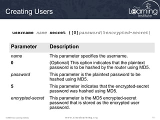 131313© 2009 Cisco Learning Institute.
Creating Users
Parameter Description
name This parameter specifies the username.
0 (Optional) This option indicates that the plaintext
password is to be hashed by the router using MD5.
password This parameter is the plaintext password to be
hashed using MD5.
5 This parameter indicates that the encrypted-secret
password was hashed using MD5.
encrypted-secret This parameter is the MD5 encrypted-secret
password that is stored as the encrypted user
password.
username name secret {[0]password|5encrypted-secret}
 