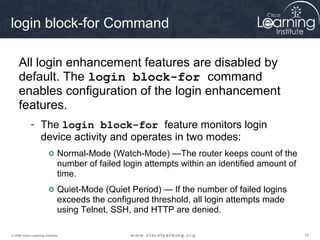 151515© 2009 Cisco Learning Institute.
login block-for Command
All login enhancement features are disabled by
default. The login block-for command
enables configuration of the login enhancement
features.
- The login block-for feature monitors login
device activity and operates in two modes:
o Normal-Mode (Watch-Mode) —The router keeps count of the
number of failed login attempts within an identified amount of
time.
o Quiet-Mode (Quiet Period) — If the number of failed logins
exceeds the configured threshold, all login attempts made
using Telnet, SSH, and HTTP are denied.
 