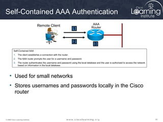 181818© 2009 Cisco Learning Institute.
Self-Contained AAA Authentication
Self-Contained AAA
1. The client establishes a connection with the router.
2. The AAA router prompts the user for a username and password.
3. The router authenticates the username and password using the local database and the user is authorized to access the network
based on information in the local database.
AAA
Router
Remote Client
1
2
3
• Used for small networks
• Stores usernames and passwords locally in the Cisco
router
 