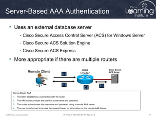 191919© 2009 Cisco Learning Institute.
Server-Based AAA Authentication
• Uses an external database server
- Cisco Secure Access Control Server (ACS) for Windows Server
- Cisco Secure ACS Solution Engine
- Cisco Secure ACS Express
• More appropriate if there are multiple routers
Server-Based AAA
1. The client establishes a connection with the router.
2. The AAA router prompts the user for a username and password.
3. The router authenticates the username and password using a remote AAA server.
4. The user is authorized to access the network based on information on the remote AAA Server.
AAA
RouterRemote Client
1
2
4
Cisco Secure
ACS Server
3
 