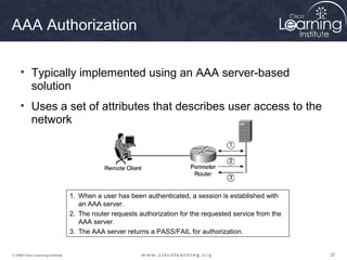 202020© 2009 Cisco Learning Institute.
AAA Authorization
• Typically implemented using an AAA server-based
solution
• Uses a set of attributes that describes user access to the
network
1. When a user has been authenticated, a session is established with
an AAA server.
2. The router requests authorization for the requested service from the
AAA server.
3. The AAA server returns a PASS/FAIL for authorization.
 