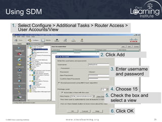292929© 2009 Cisco Learning Institute.
Using SDM
1. Select Configure > Additional Tasks > Router Access >
User Accounts/View
2. Click Add
3. Enter username
and password
4. Choose 15
5. Check the box and
select a view
6. Click OK
 