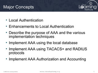 333© 2009 Cisco Learning Institute.
Major Concepts
• Local Authentication
• Enhancements to Local Authentication
• Describe the purpose of AAA and the various
implementation techniques
• Implement AAA using the local database
• Implement AAA using TACACS+ and RADIUS
protocols
• Implement AAA Authorization and Accounting
 