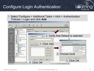 303030© 2009 Cisco Learning Institute.
Configure Login Authentication
1. Select Configure > Additional Tasks > AAA > Authentication
Policies > Login and click Add
2. Verify that Default is selected
3. Click Add
4. Choose local
5. Click OK
6. Click OK
 