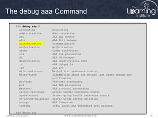 323232© 2009 Cisco Learning Institute.
The debug aaa Command
R1# debug aaa ?
accounting Accounting
administrative Administrative
api AAA api events
attr AAA Attr Manager
authentication Authentication
authorization Authorization
cache Cache activities
coa AAA CoA processing
db AAA DB Manager
dead-criteria AAA Dead-Criteria Info
id AAA Unique Id
ipc AAA IPC
mlist-ref-count Method list reference counts
mlist-state Information about AAA method list state change and
notification
per-user Per-user attributes
pod AAA POD processing
protocol AAA protocol processing
server-ref-count Server handle reference counts
sg-ref-count Server group handle reference counts
sg-server-selection Server Group Server Selection
subsys AAA Subsystem
testing Info. about AAA generated test packets
R1# debug aaa
 