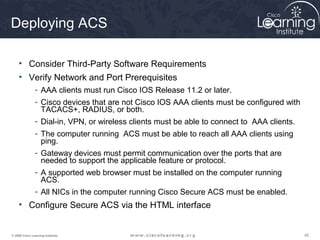 424242© 2009 Cisco Learning Institute.
Deploying ACS
• Consider Third-Party Software Requirements
• Verify Network and Port Prerequisites
- AAA clients must run Cisco IOS Release 11.2 or later.
- Cisco devices that are not Cisco IOS AAA clients must be configured with
TACACS+, RADIUS, or both.
- Dial-in, VPN, or wireless clients must be able to connect to AAA clients.
- The computer running ACS must be able to reach all AAA clients using
ping.
- Gateway devices must permit communication over the ports that are
needed to support the applicable feature or protocol.
- A supported web browser must be installed on the computer running
ACS.
- All NICs in the computer running Cisco Secure ACS must be enabled.
• Configure Secure ACS via the HTML interface
 