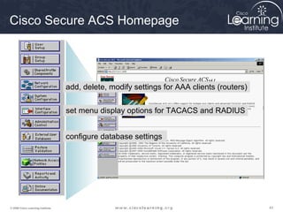 434343© 2009 Cisco Learning Institute.
Cisco Secure ACS Homepage
add, delete, modify settings for AAA clients (routers)
set menu display options for TACACS and RADIUS
configure database settings
 
