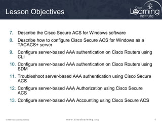 555© 2009 Cisco Learning Institute.
Lesson Objectives
7. Describe the Cisco Secure ACS for Windows software
8. Describe how to configure Cisco Secure ACS for Windows as a
TACACS+ server
9. Configure server-based AAA authentication on Cisco Routers using
CLI
10. Configure server-based AAA authentication on Cisco Routers using
SDM
11. Troubleshoot server-based AAA authentication using Cisco Secure
ACS
12. Configure server-based AAA Authorization using Cisco Secure
ACS
13. Configure server-based AAA Accounting using Cisco Secure ACS
 
