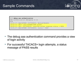 575757© 2009 Cisco Learning Institute.
Sample Commands
• The debug aaa authentication command provides a view
of login activity
• For successful TACACS+ login attempts, a status
message of PASS results
R1# debug aaa authentication
AAA Authentication debugging is on
R1#
14:01:17: AAA/AUTHEN (567936829): Method=TACACS+
14:01:17: TAC+: send AUTHEN/CONT packet
14:01:17: TAC+ (567936829): received authen response status = PASS
14:01:17: AAA/AUTHEN (567936829): status = PASS
 