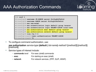 606060© 2009 Cisco Learning Institute.
AAA Authorization Commands
• To configure command authorization, use:
aaa authorization service-type {default | list-name} method1 [method2] [method3]
[method4]
• Service types of interest include:
- commands level For exec (shell) commands
- exec For starting an exec (shell)
- network For network services. (PPP, SLIP, ARAP)
R1# conf t
R1(config)# username JR-ADMIN secret Str0ngPa55w0rd
R1(config)# username ADMIN secret Str0ng5rPa55w0rd
R1(config)# aaa new-model
R1(config)# aaa authentication login default group tacacs+
R1(config)# aaa authentication login TELNET-LOGIN local-case
R1(config)# aaa authorization exec default group tacacs+
R1(config)# aaa authorization network default group tacacs+
R1(config)# line vty 0 4
R1(config-line)# login authentication TELNET-LOGIN
R1(config-line)# ^Z
 